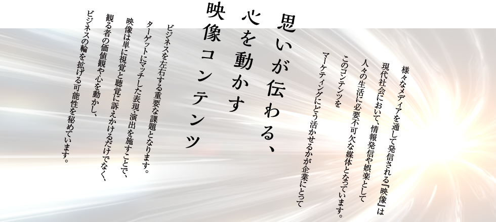 様々なメディアを通して発信される『映像』は現代社会において、情報発信や娯楽として人々の生活に必要不可欠な媒体となっています。このコンテンツをマーケティングにどう活かせるかが企業にとって思いが伝わる、心を動かす映像コンテンツビジネスを左右する重要な課題となります。ターゲットにマッチした表現・演出を施すことで、映像は単に視覚と聴覚に訴えかけるだけでなく、観る者の価値観や心を動かし、ビジネスの輪を拡げる可能性を秘めています。